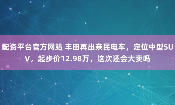 配资平台官方网站 丰田再出亲民电车，定位中型SUV，起步价12.98万，这次还会大卖吗