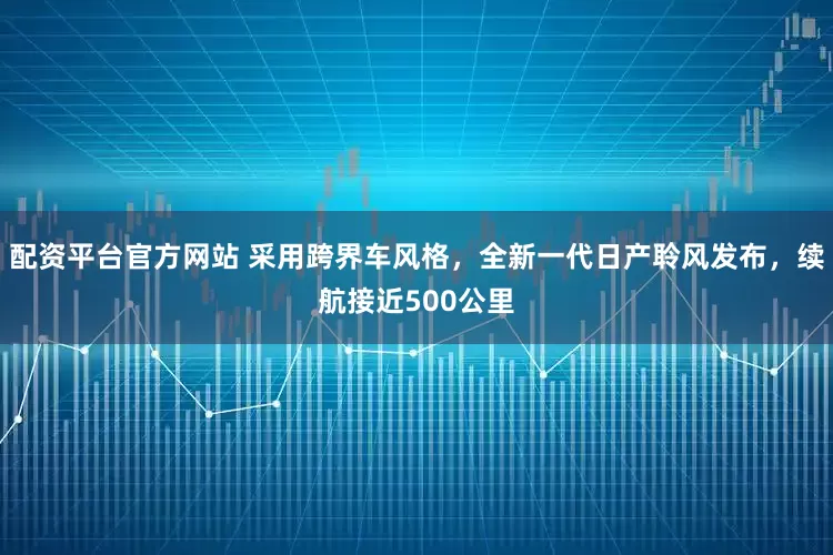 配资平台官方网站 采用跨界车风格，全新一代日产聆风发布，续航接近500公里