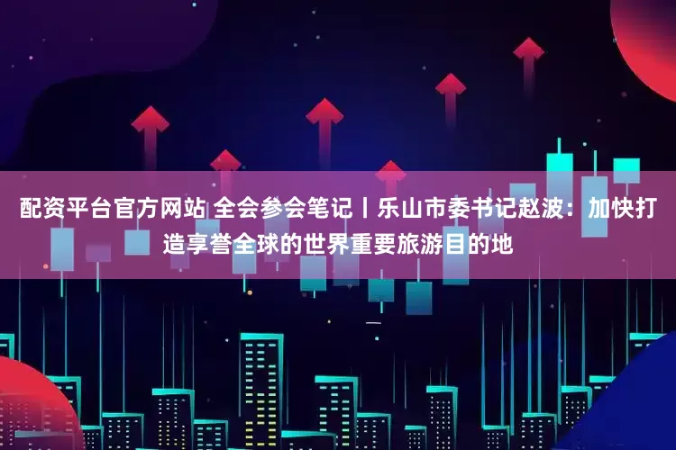 配资平台官方网站 全会参会笔记丨乐山市委书记赵波：加快打造享誉全球的世界重要旅游目的地