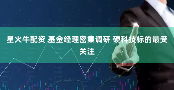 星火牛配资 基金经理密集调研 硬科技标的最受关注