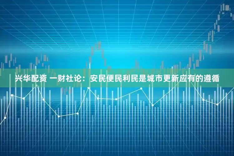 兴华配资 一财社论：安民便民利民是城市更新应有的遵循