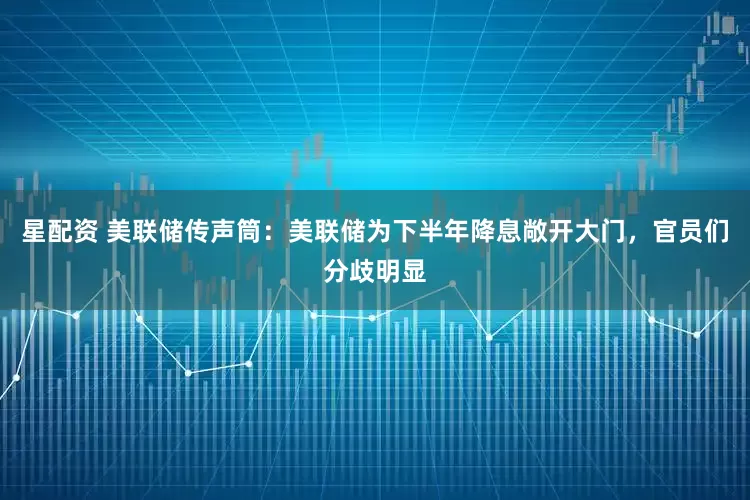 星配资 美联储传声筒：美联储为下半年降息敞开大门，官员们分歧明显