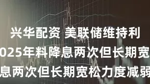 兴华配资 美联储维持利率不变 2025年料降息两次但长期宽松力度减弱