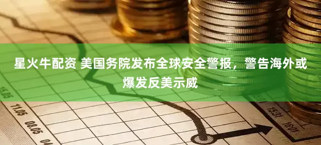 星火牛配资 美国务院发布全球安全警报，警告海外或爆发反美示威