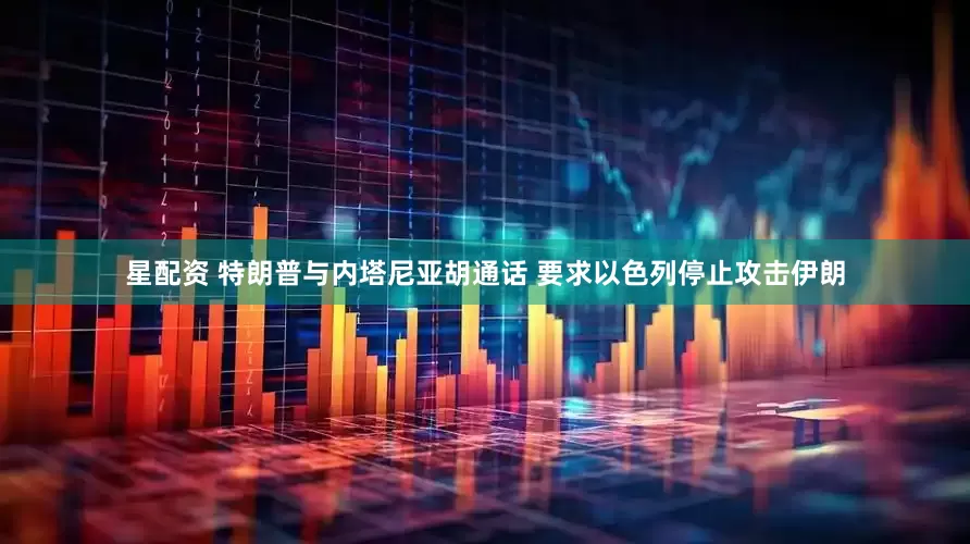 星配资 特朗普与内塔尼亚胡通话 要求以色列停止攻击伊朗