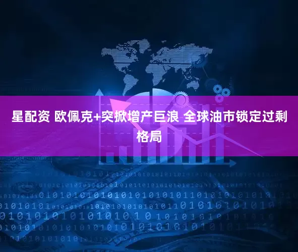 星配资 欧佩克+突掀增产巨浪 全球油市锁定过剩格局