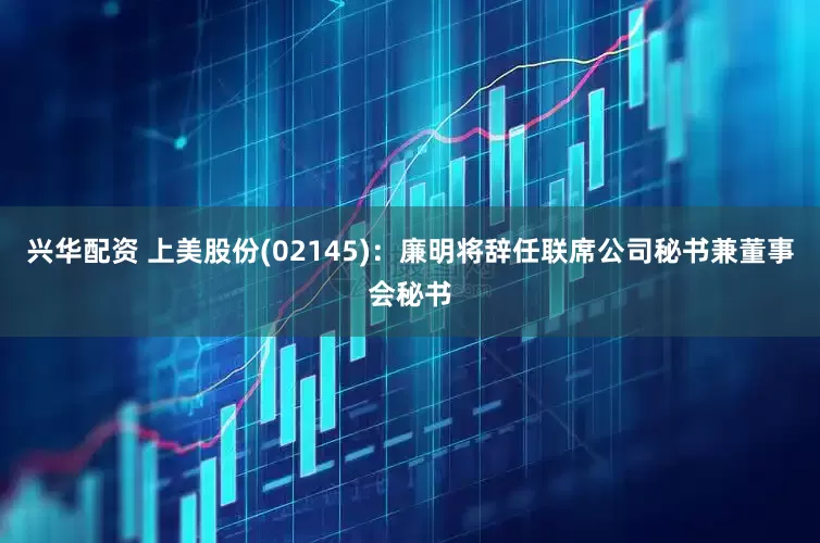 兴华配资 上美股份(02145)：廉明将辞任联席公司秘书兼董事会秘书