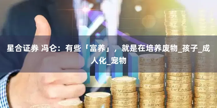 星合证券 冯仑：有些「富养」，就是在培养废物_孩子_成人化_宠物