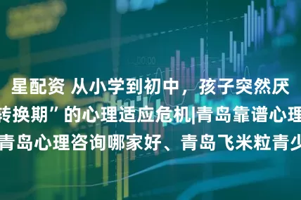 星配资 从小学到初中，孩子突然厌学？警惕“环境转换期”的心理适应危机|青岛靠谱心理咨询、青岛心理咨询哪家好、青岛飞米粒青少年心理咨询_冯姐_作业本