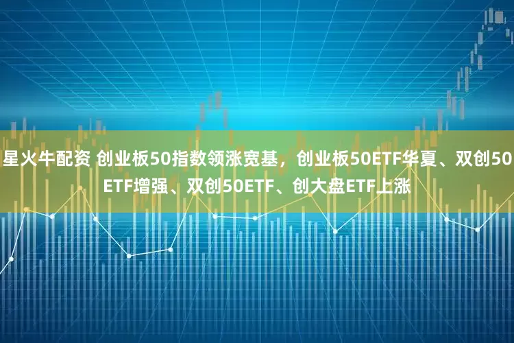 星火牛配资 创业板50指数领涨宽基，创业板50ETF华夏、双创50ETF增强、双创50ETF、创大盘ETF上涨