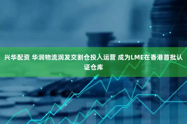 兴华配资 华润物流润发交割仓投入运营 成为LME在香港首批认证仓库