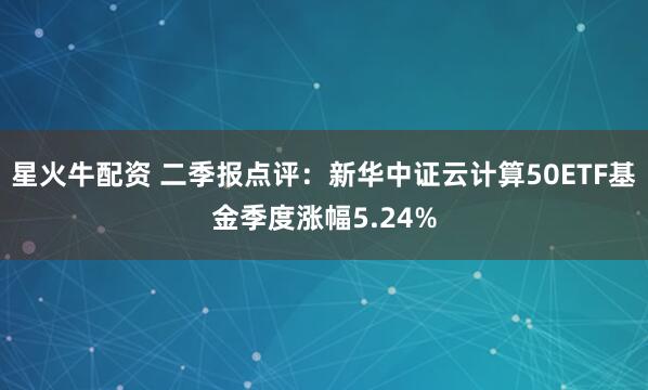 星火牛配资 二季报点评：新华中证云计算50ETF基金季度涨幅5.24%