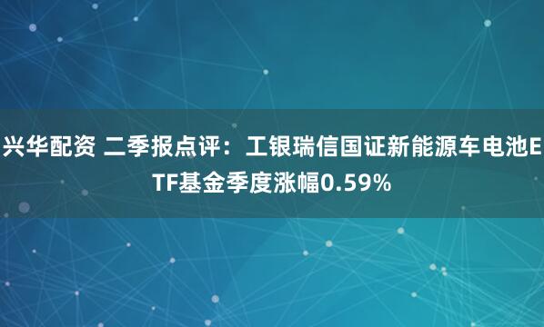 兴华配资 二季报点评：工银瑞信国证新能源车电池ETF基金季度涨幅0.59%
