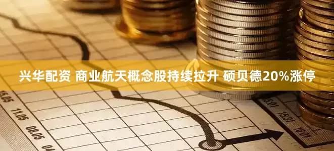 兴华配资 商业航天概念股持续拉升 硕贝德20%涨停