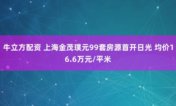 牛立方配资 上海金茂璞元99套房源首开日光 均价16.6万元/平米