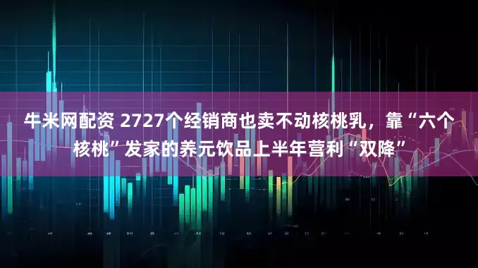 牛米网配资 2727个经销商也卖不动核桃乳，靠“六个核桃”发家的养元饮品上半年营利“双降”