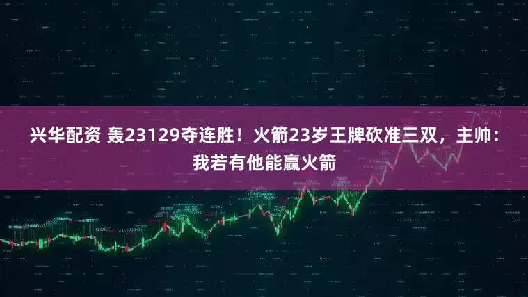 兴华配资 轰23129夺连胜！火箭23岁王牌砍准三双，主帅：我若有他能赢火箭