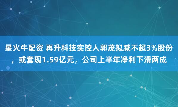 星火牛配资 再升科技实控人郭茂拟减不超3%股份，或套现1.59亿元，公司上半年净利下滑两成