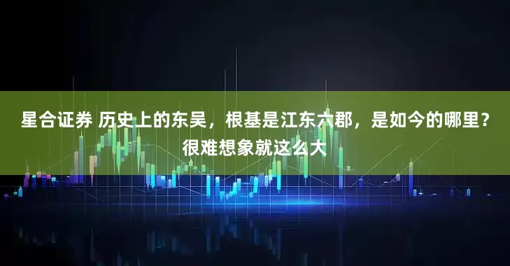 星合证券 历史上的东吴，根基是江东六郡，是如今的哪里？很难想象就这么大